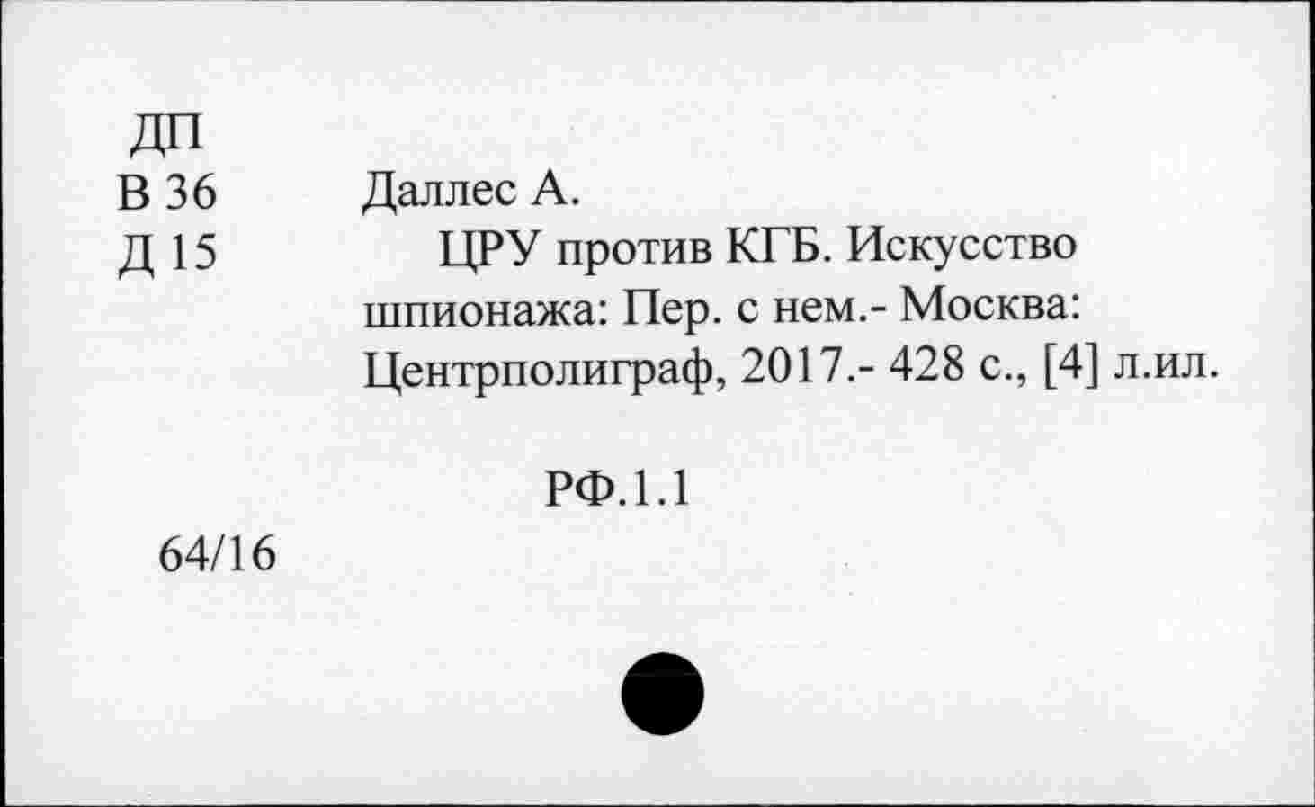 ﻿ДП
В 36 Даллес А.
Д 15	ЦРУ против КГБ. Искусство
шпионажа: Пер. с нем,- Москва: Центрполиграф, 2017.- 428 с., [4] л.ил.
РФ.1.1
64/16